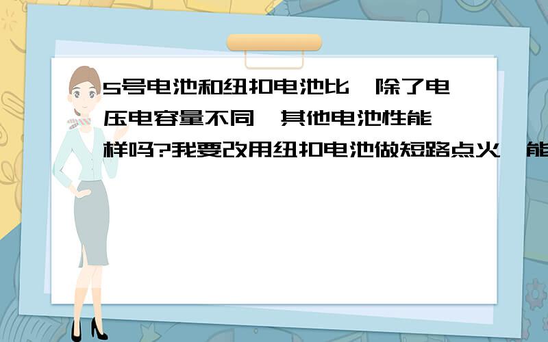 5号电池和纽扣电池比,除了电压电容量不同,其他电池性能一样吗?我要改用纽扣电池做短路点火,能代替五号电池吗