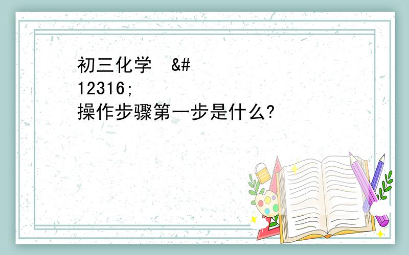 初三化学〜〜〜操作步骤第一步是什么?