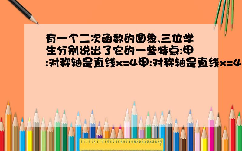 有一个二次函数的图象,三位学生分别说出了它的一些特点:甲:对称轴是直线x=4甲:对称轴是直线x=4乙:与x轴交点的横坐标都是整数丙:与y轴交点的纵坐标也是整数,且以这三个点为顶点的三角形