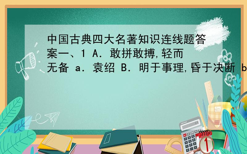 中国古典四大名著知识连线题答案一、1 A．敢拼敢搏,轻而无备 a．袁绍 B．明于事理,昏于决断 b．刘表 C．虎皮羊质,凤毛鸡胆 c．孙策 D．为人老实,昏庸透顶 d．刘璋 E．心地仁慈,做事糊涂 e