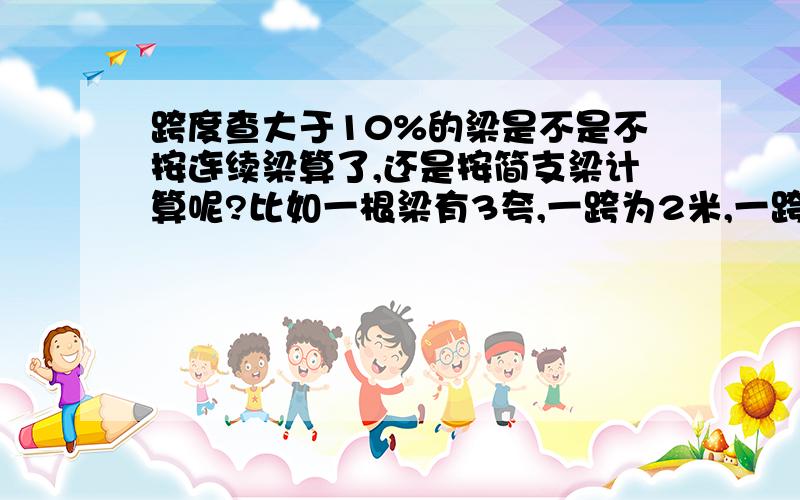 跨度查大于10%的梁是不是不按连续梁算了,还是按简支梁计算呢?比如一根梁有3夸,一跨为2米,一跨为4米,一跨为6米,是不是要分别计算每夸,按每夸简支梁计算吗?