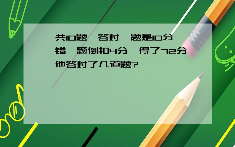 一共10题,答对一题是10分,错一题倒扣4分,得了72分,他答对了几道题?