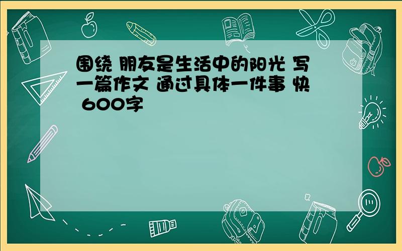 围绕 朋友是生活中的阳光 写一篇作文 通过具体一件事 快 600字