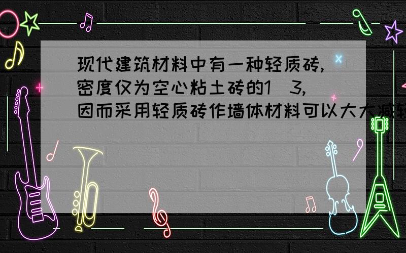 现代建筑材料中有一种轻质砖,密度仅为空心粘土砖的1\3,因而采用轻质砖作墙体材料可以大大减轻建筑物的自重.假若用空心黏土砖建一面墙,换用轻质砖砌同样一面墙,质量是多少千克?（已知