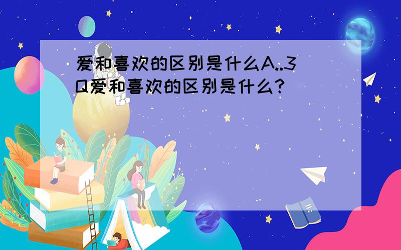 爱和喜欢的区别是什么A..3Q爱和喜欢的区别是什么?