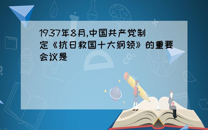 1937年8月,中国共产党制定《抗日救国十大纲领》的重要会议是