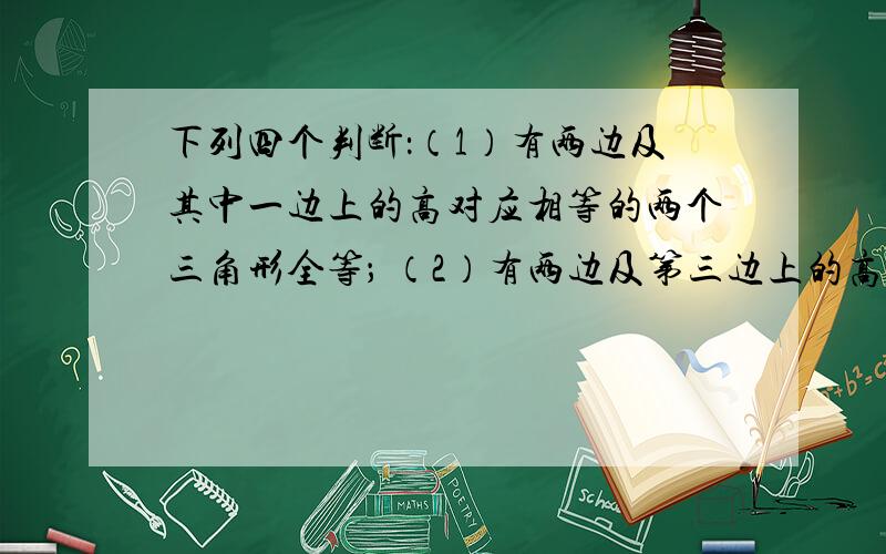 下列四个判断：（1）有两边及其中一边上的高对应相等的两个三角形全等； （2）有两边及第三边上的高对应相等的两个三角形全等；（3）三角形6个边、角元素中,有5个元素分别相等的两个