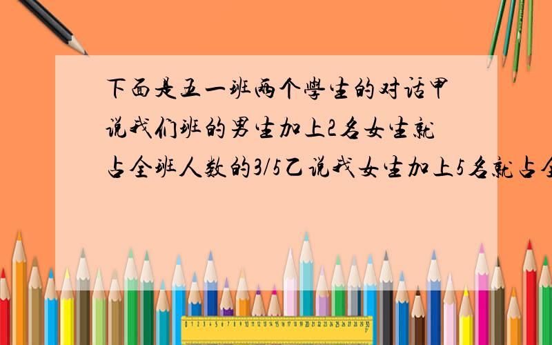 下面是五一班两个学生的对话甲说我们班的男生加上2名女生就占全班人数的3/5乙说我女生加上5名就占全班人数的5/9.5（1）班有多少人