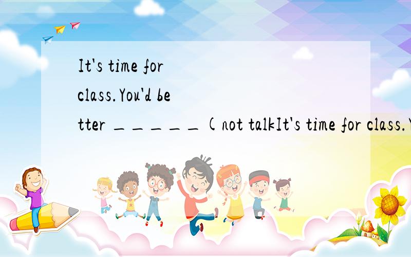 It's time for class.You'd better _____(not talkIt's time for class.You'd better _____(not talk ).