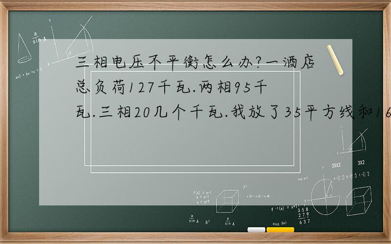 三相电压不平衡怎么办?一酒店总负荷127千瓦.两相95千瓦.三相20几个千瓦.我放了35平方线和16平方线两道{16平方是原来的}我将所有负荷开启.其中一相线路电线很热.对应的本条线路负载线路也