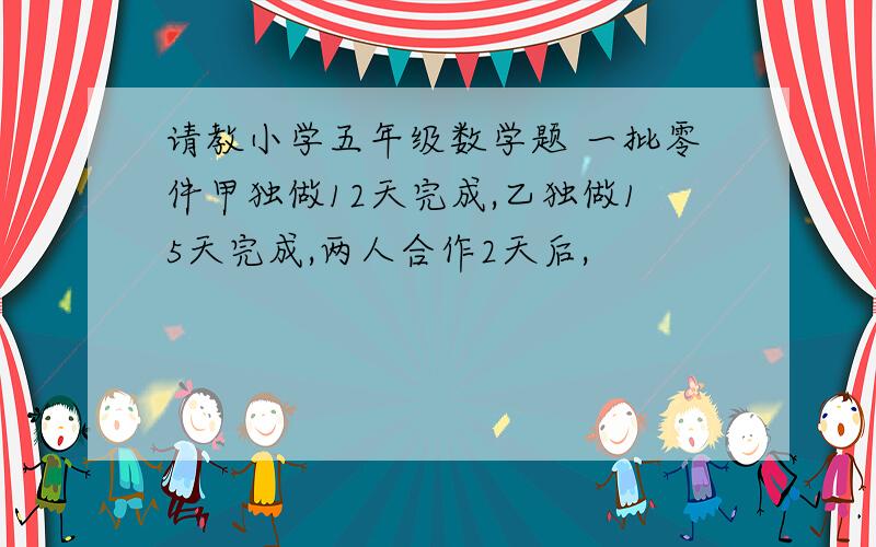 请教小学五年级数学题 一批零件甲独做12天完成,乙独做15天完成,两人合作2天后,