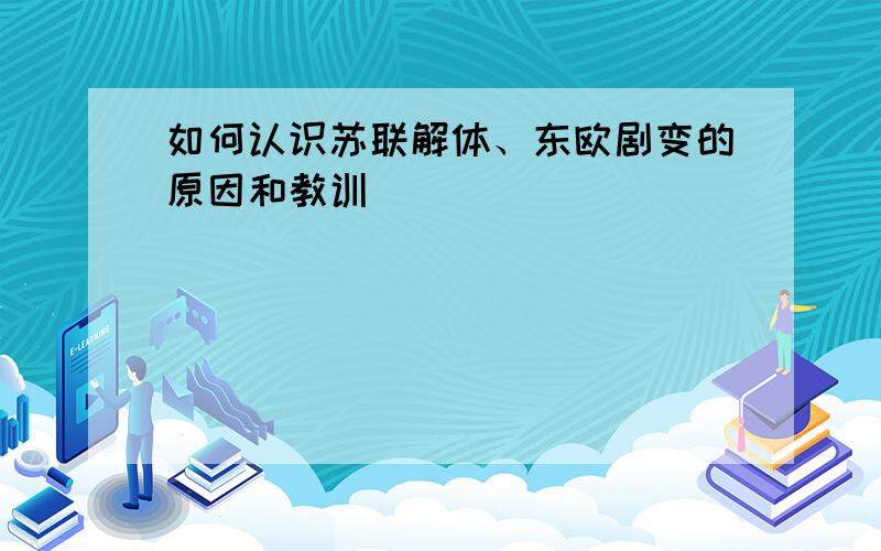 如何认识苏联解体、东欧剧变的原因和教训