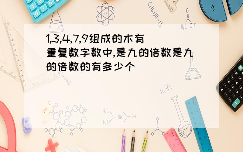 1,3,4,7,9组成的木有重复数字数中,是九的倍数是九的倍数的有多少个