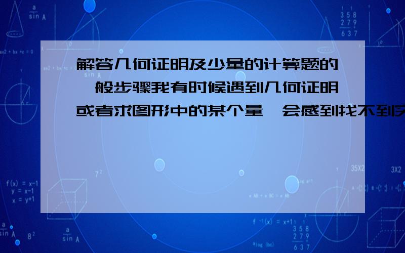 解答几何证明及少量的计算题的一般步骤我有时候遇到几何证明或者求图形中的某个量,会感到找不到突破口,无从下手,题目中的已知条件不知道有什么用、该怎么用,请问,解答几何证明及少