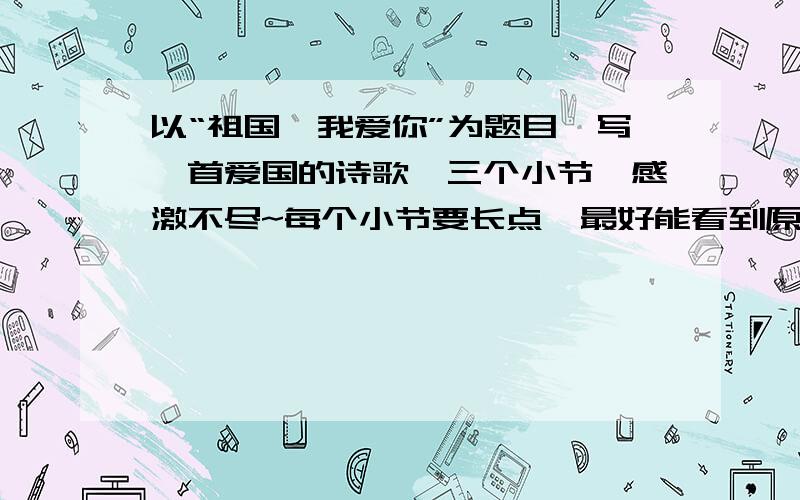 以“祖国,我爱你”为题目,写一首爱国的诗歌,三个小节,感激不尽~每个小节要长点,最好能看到原创的~(什么叫三小节?就是一段一个小节）