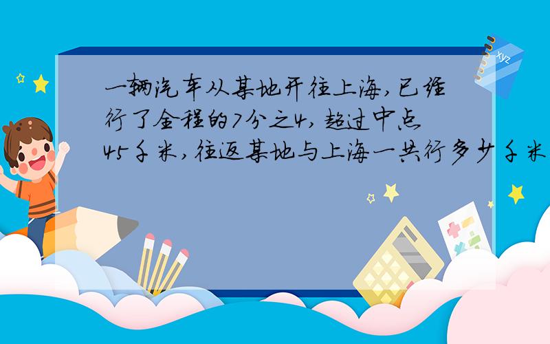 一辆汽车从某地开往上海,已经行了全程的7分之4,超过中点45千米,往返某地与上海一共行多少千米?