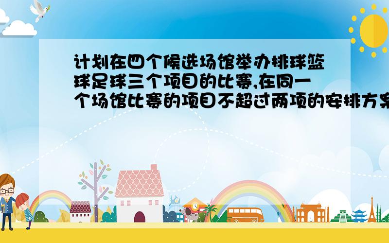 计划在四个候选场馆举办排球篮球足球三个项目的比赛,在同一个场馆比赛的项目不超过两项的安排方案共有几A 24 B 36 C42 D 60