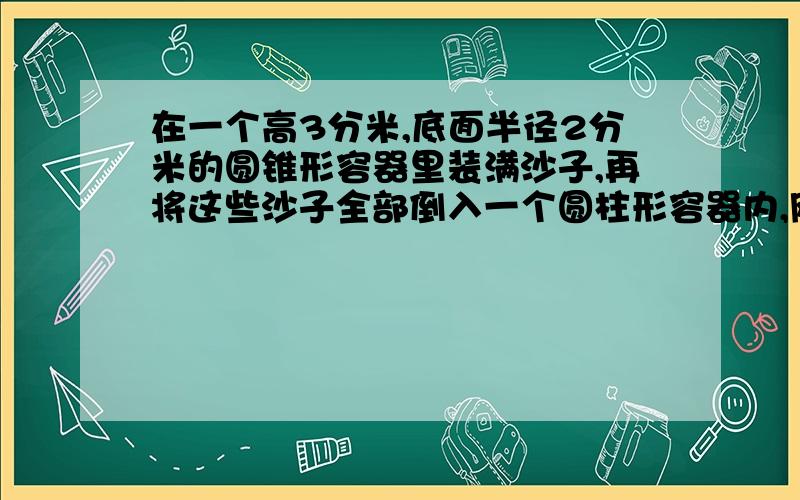 在一个高3分米,底面半径2分米的圆锥形容器里装满沙子,再将这些沙子全部倒入一个圆柱形容器内,刚好装了圆柱形容器的2/7.这个容器的容积是多少立方分米