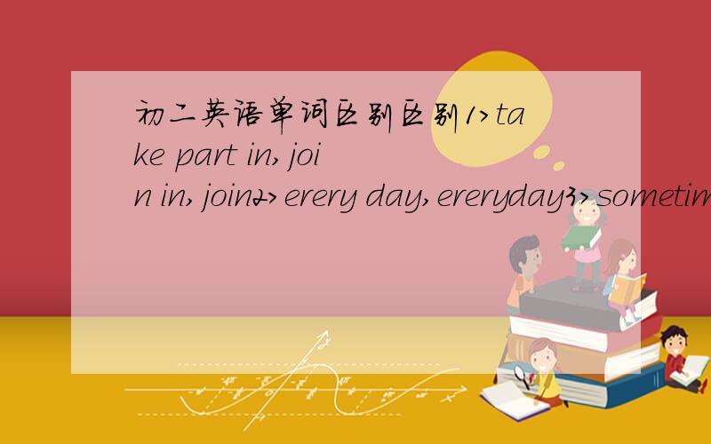 初二英语单词区别区别1>take part in,join in,join2>erery day,ereryday3>sometime,sometimes,some time,some times4>wear,dress