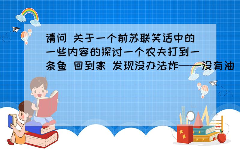 请问 关于一个前苏联笑话中的一些内容的探讨一个农夫打到一条鱼 回到家 发现没办法炸——没有油 没法煎——没有锅 没法烤——没有柴 农夫气的把鱼扔回河里于是鱼激动的高呼斯大林万