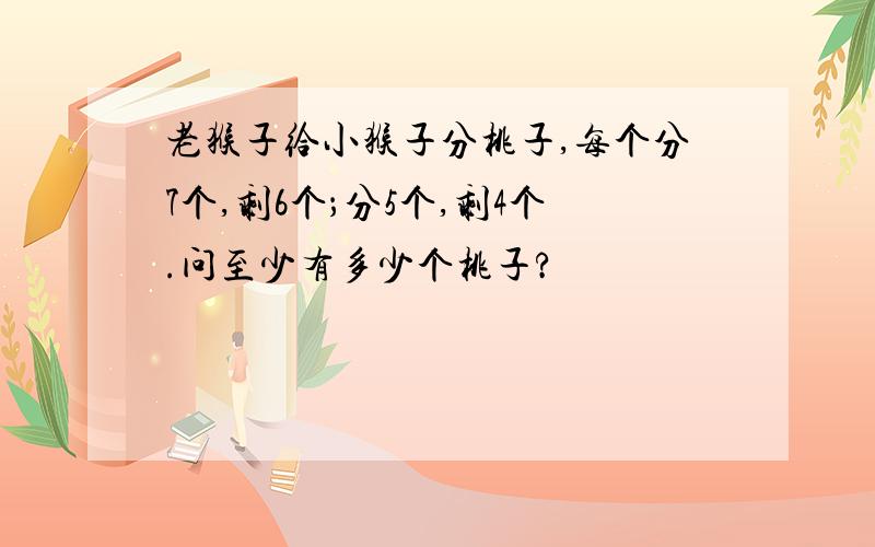 老猴子给小猴子分桃子,每个分7个,剩6个；分5个,剩4个.问至少有多少个桃子?