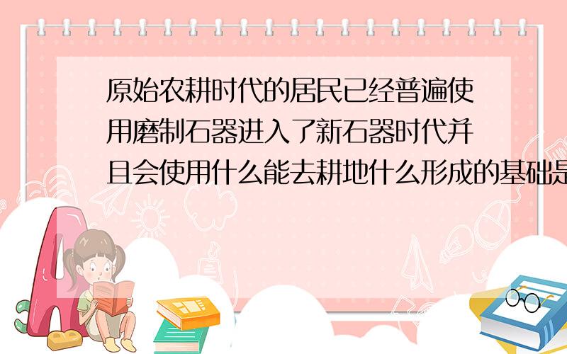 原始农耕时代的居民已经普遍使用磨制石器进入了新石器时代并且会使用什么能去耕地什么形成的基础是炎帝和黄帝部落结成的联盟.什么原始居民已经会用陶制器具蒸饭了