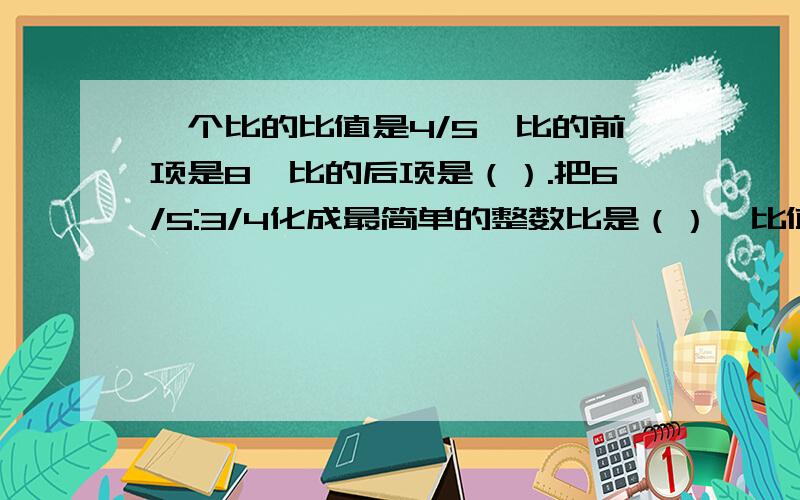 一个比的比值是4/5,比的前项是8,比的后项是（）.把6/5:3/4化成最简单的整数比是（）,比值是（）.13/5千米的2/5是（）千米；1吨的（）与5吨的1/6一样重.