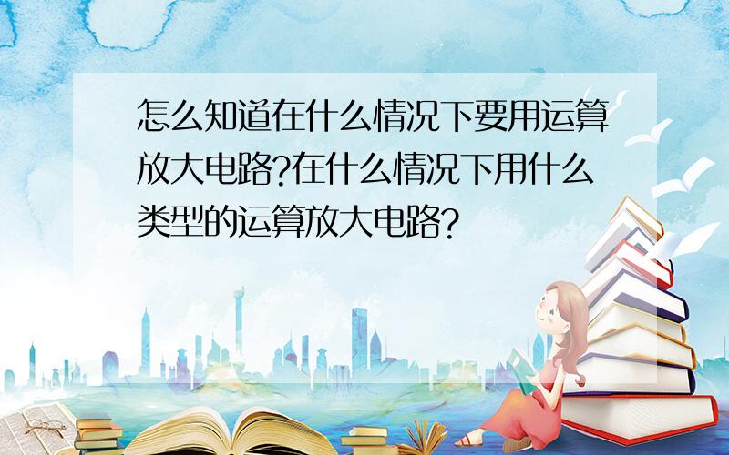 怎么知道在什么情况下要用运算放大电路?在什么情况下用什么类型的运算放大电路?