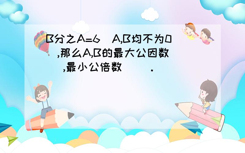 B分之A=6（A,B均不为0）,那么A,B的最大公因数（ ）,最小公倍数（ ）.