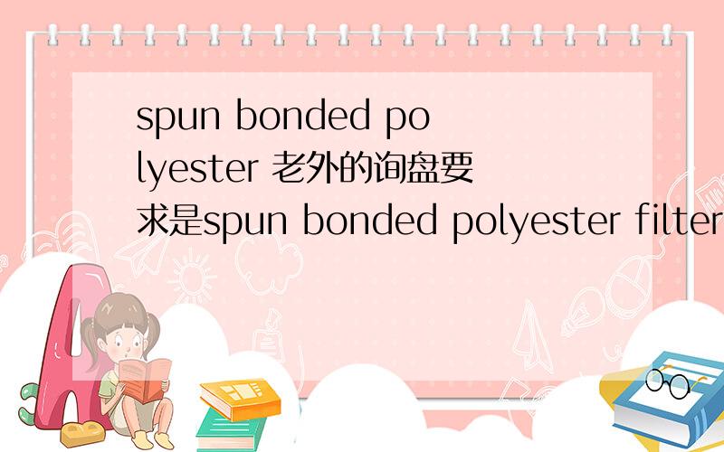 spun bonded polyester 老外的询盘要求是spun bonded polyester filter media ,这是纺粘型涤纶滤布 还是短纤维滤布 还是针刺毡涤纶滤布啊?