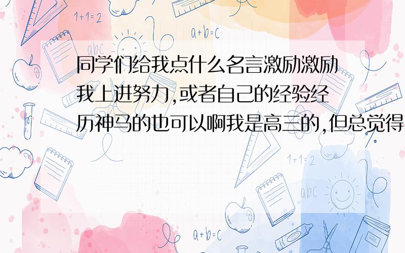 同学们给我点什么名言激励激励我上进努力,或者自己的经验经历神马的也可以啊我是高三的,但总觉得自己懒懒散散,没有什么动力!