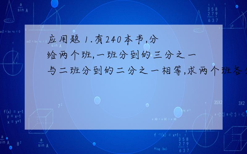 应用题 1.有240本书,分给两个班,一班分到的三分之一与二班分到的二分之一相等,求两个班各分得多少本?.