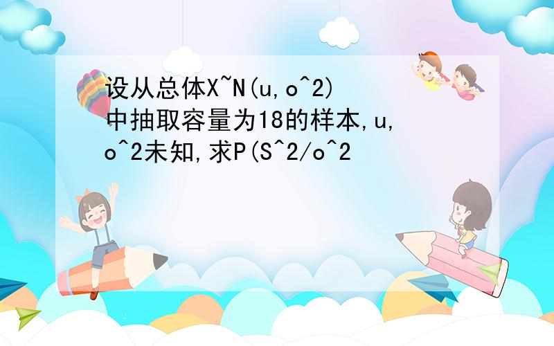 设从总体X~N(u,o^2)中抽取容量为18的样本,u,o^2未知,求P(S^2/o^2