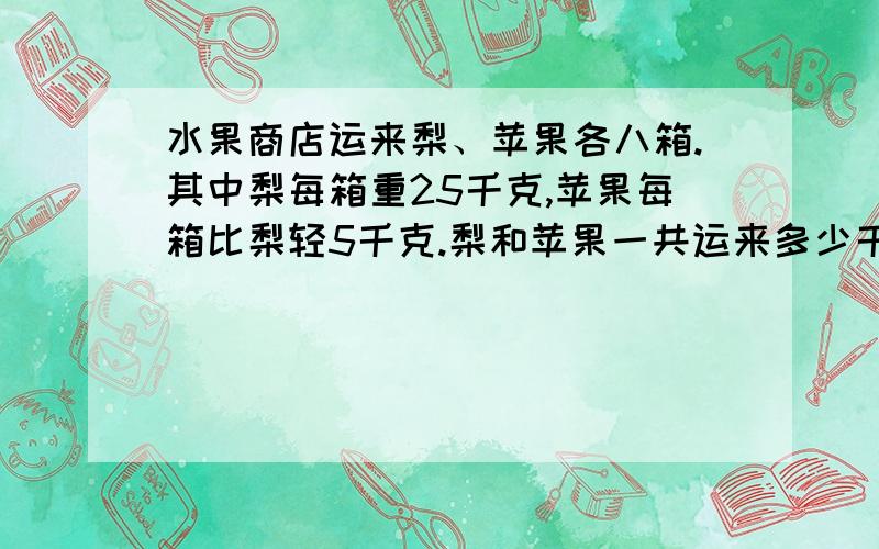 水果商店运来梨、苹果各八箱.其中梨每箱重25千克,苹果每箱比梨轻5千克.梨和苹果一共运来多少千克?