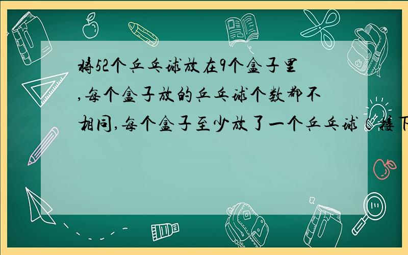 将52个乒乓球放在9个盒子里,每个盒子放的乒乓球个数都不相同,每个盒子至少放了一个乒乓球（接下面）那么,最多的一个盒子放了（ ）个乒乓球?不但要说出最多,还要说另外的盒子放了多少