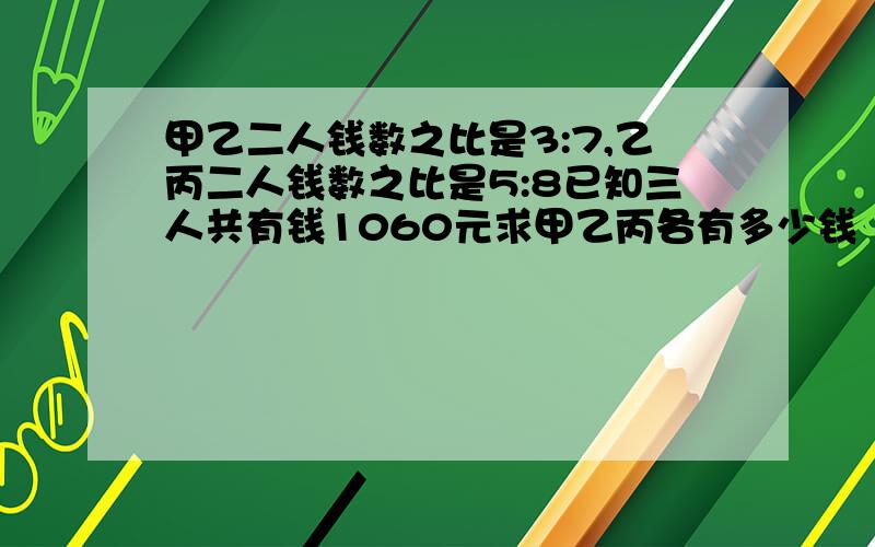 甲乙二人钱数之比是3:7,乙丙二人钱数之比是5:8已知三人共有钱1060元求甲乙丙各有多少钱