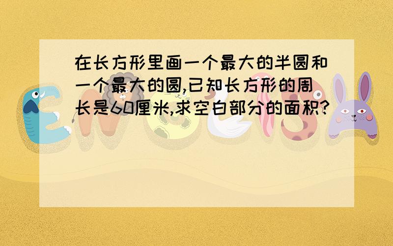 在长方形里画一个最大的半圆和一个最大的圆,已知长方形的周长是60厘米,求空白部分的面积?