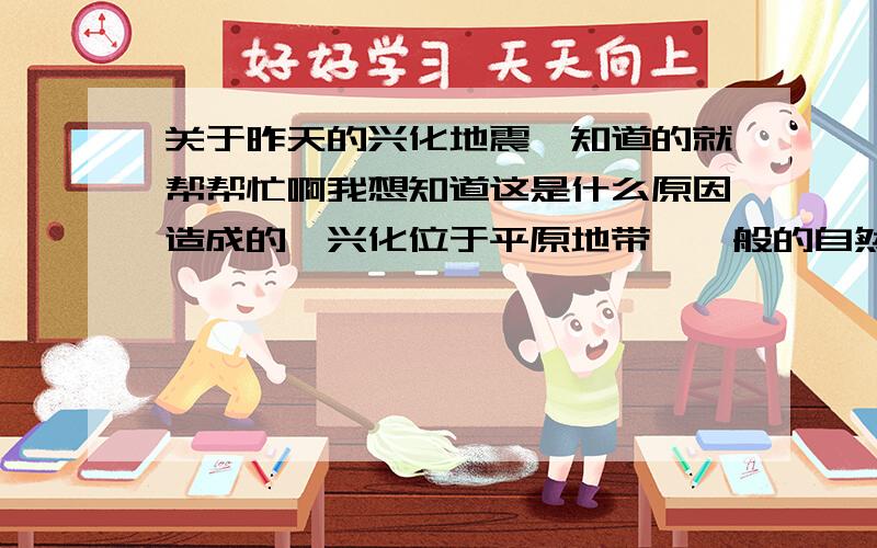 关于昨天的兴化地震,知道的就帮帮忙啊我想知道这是什么原因造成的,兴化位于平原地带,一般的自然灾害不应该发生在那里的啊?为什么昨天会发生3级地震呢?要不要紧啊?以后还会再发生类似