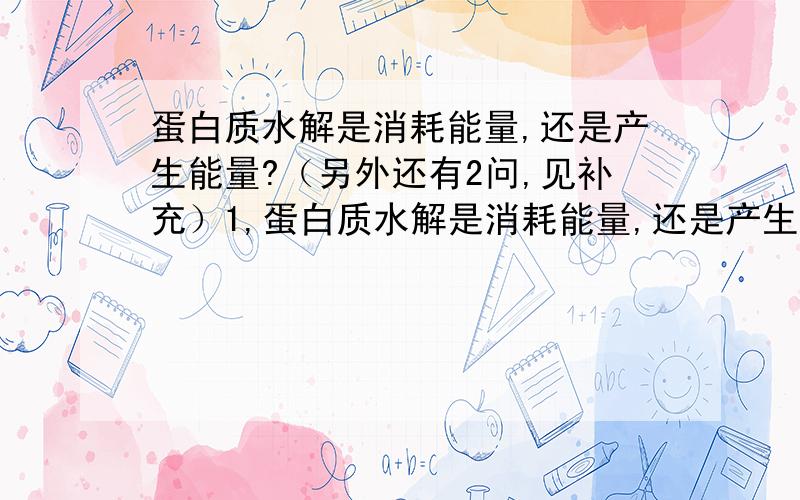 蛋白质水解是消耗能量,还是产生能量?（另外还有2问,见补充）1,蛋白质水解是消耗能量,还是产生能量?2,蛋白质合成是消耗能量,还是产生能量?3,在蛋白质水解时不仅不能放能,有的还需要能量.