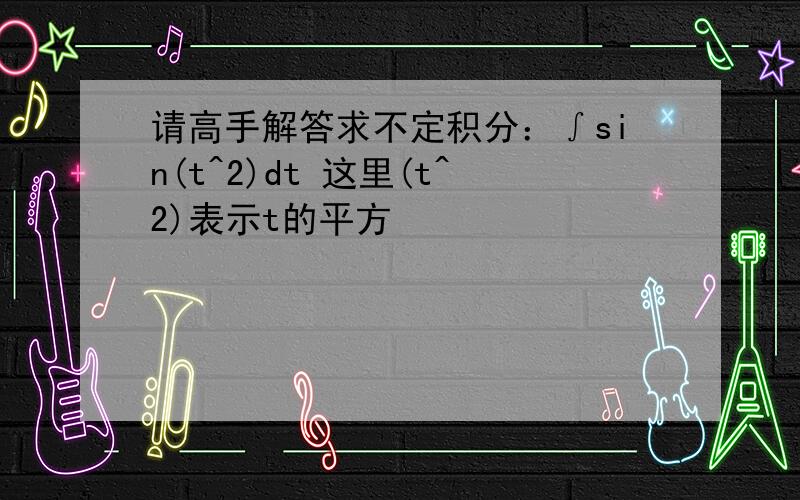 请高手解答求不定积分：∫sin(t^2)dt 这里(t^2)表示t的平方