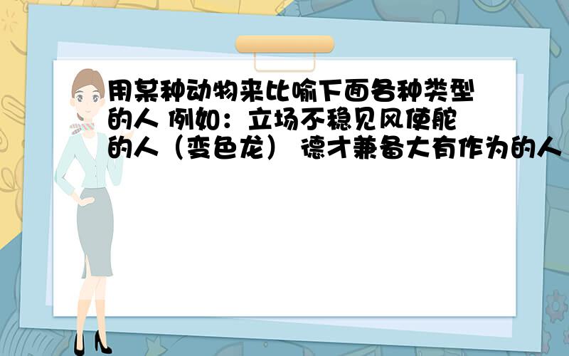 用某种动物来比喻下面各种类型的人 例如：立场不稳见风使舵的人（变色龙） 德才兼备大有作为的人（ ）