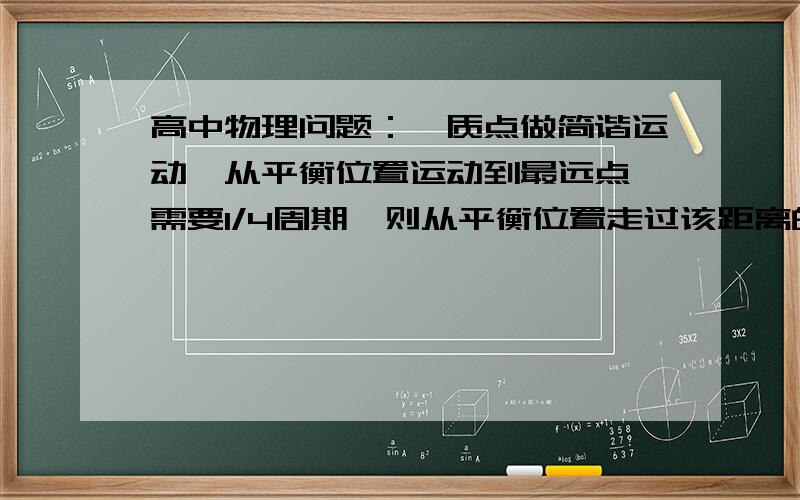 高中物理问题：一质点做简谐运动,从平衡位置运动到最远点,需要1/4周期,则从平衡位置走过该距离的一半所需要的时间为（       ）      A.1/8周期       B.1/6周期     C.1/10周期        D.1/12周期