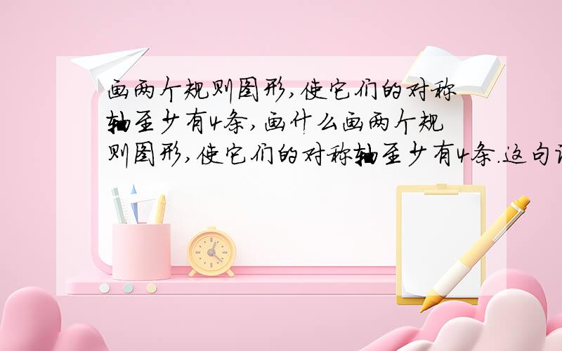 画两个规则图形,使它们的对称轴至少有4条,画什么画两个规则图形,使它们的对称轴至少有4条.这句话怎么理解啊?是分别画两个,还是组合图形?