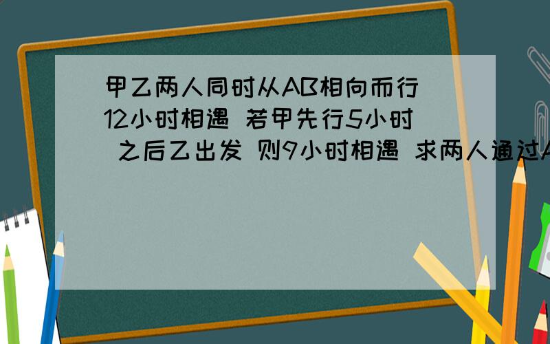 甲乙两人同时从AB相向而行 12小时相遇 若甲先行5小时 之后乙出发 则9小时相遇 求两人通过AB 各需多少小时