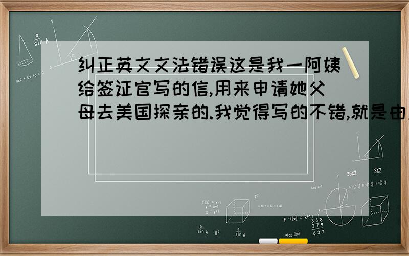 纠正英文文法错误这是我一阿姨给签证官写的信,用来申请她父母去美国探亲的.我觉得写的不错,就是由点语法上的问题.Dear Visa Officer,This is XXX from XXX,USA.I am the oldest daughter of the two nonimmigrant v