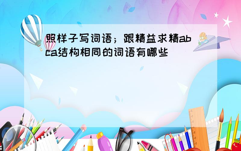 照样子写词语；跟精益求精abca结构相同的词语有哪些