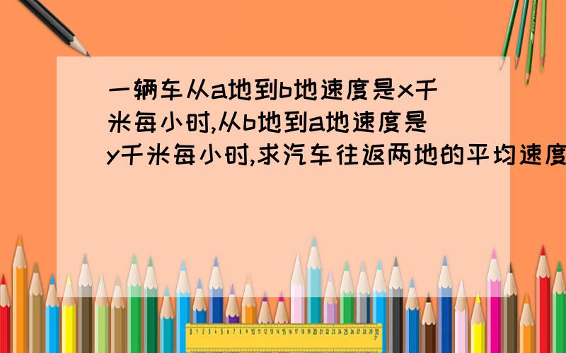 一辆车从a地到b地速度是x千米每小时,从b地到a地速度是y千米每小时,求汽车往返两地的平均速度