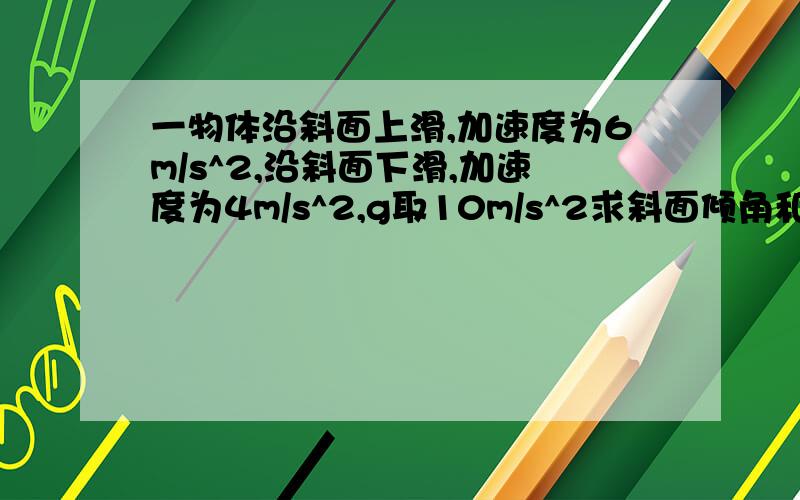 一物体沿斜面上滑,加速度为6m/s^2,沿斜面下滑,加速度为4m/s^2,g取10m/s^2求斜面倾角和斜面间动摩擦因素