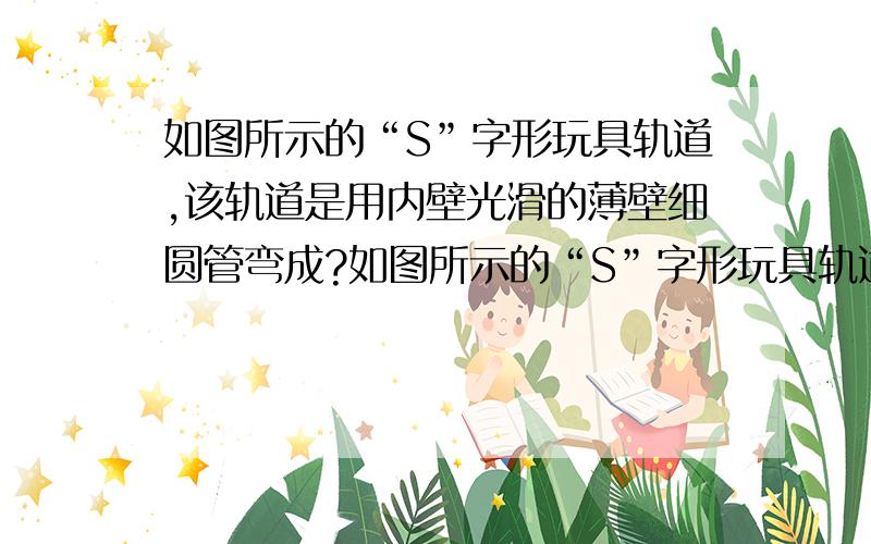 如图所示的“S”字形玩具轨道,该轨道是用内壁光滑的薄壁细圆管弯成?如图所示的“S”字形玩具轨道,该轨道是用内壁光滑的薄壁细圆管弯成,固定在竖直平面内,轨道弯曲部分是由两个半径相