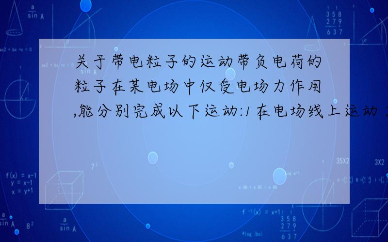 关于带电粒子的运动带负电荷的粒子在某电场中仅受电场力作用,能分别完成以下运动:1在电场线上运动 2在等势面上做匀速圆周运动.该电场可能由（ ）A一个带正电荷的点电荷形成B一个带负